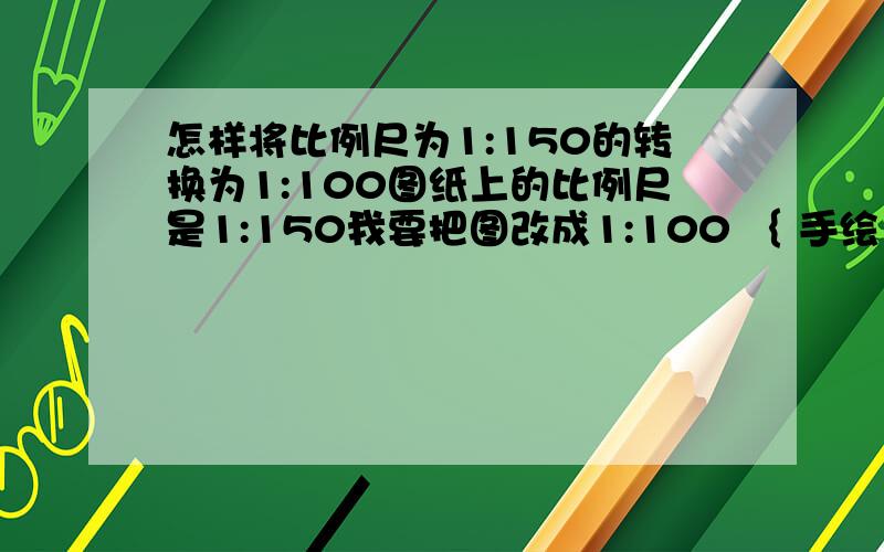 怎样将比例尺为1:150的转换为1:100图纸上的比例尺是1:150我要把图改成1:100 ｛ 手绘｝