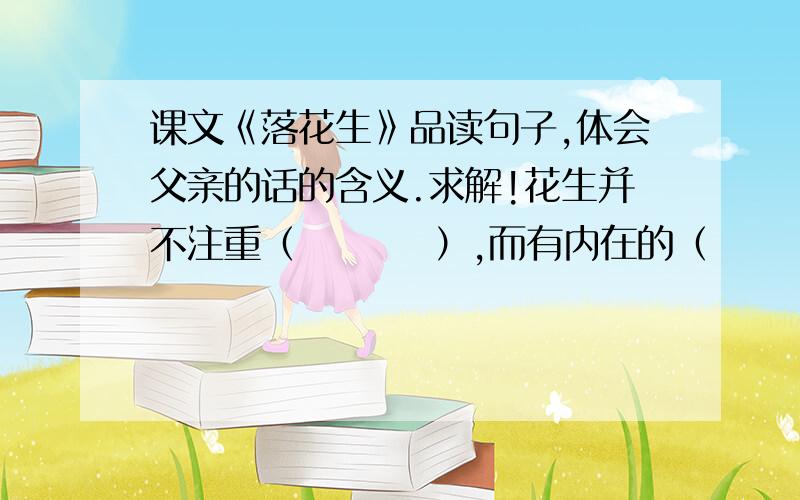 课文《落花生》品读句子,体会父亲的话的含义.求解!花生并不注重（         ）,而有内在的（          ）,那就是（        ）,（           ）,（          ）.