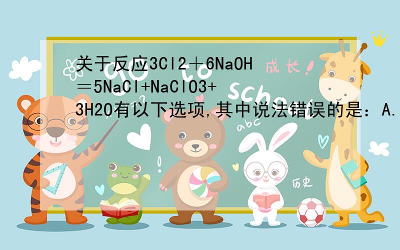 关于反应3Cl2＋6NaOH＝5NaCl+NaClO3+3H2O有以下选项,其中说法错误的是：A.Cl2既是氧化剂,又是还原剂B.反应中电子转移数为5e-C.氧化剂与还原剂的质量比为1:5D.被氧化的Cl原子个数与被还原的Cl原子个