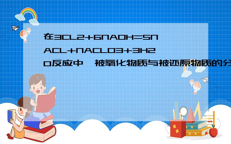 在3CL2+6NAOH=5NACL+NACLO3+3H2O反应中,被氧化物质与被还原物质的分子数之比为A.1:2 B.1:5 C.5:1 D.2:1