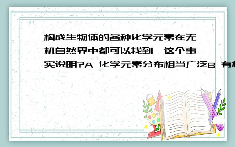 构成生物体的各种化学元素在无机自然界中都可以找到,这个事实说明?A 化学元素分布相当广泛B 有机物来自无机物C生物界和非生物有共同的生物基础D 有机物和无机物都是有化学元素构成