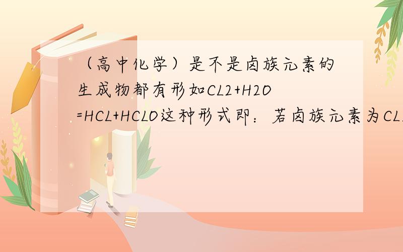 （高中化学）是不是卤族元素的生成物都有形如CL2+H2O=HCL+HCLO这种形式即：若卤族元素为CL则生成物有?CL+?CLO若是别的“卤元”也这样?若是Br则生成物有?Br+?BrO呢若无此规律,请告诉我“卤元”