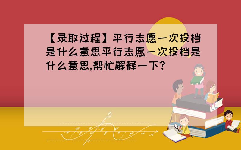 【录取过程】平行志愿一次投档是什么意思平行志愿一次投档是什么意思,帮忙解释一下?