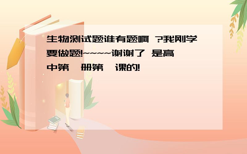 生物测试题谁有题啊 ?我刚学要做题!~~~~谢谢了 是高中第一册第一课的!