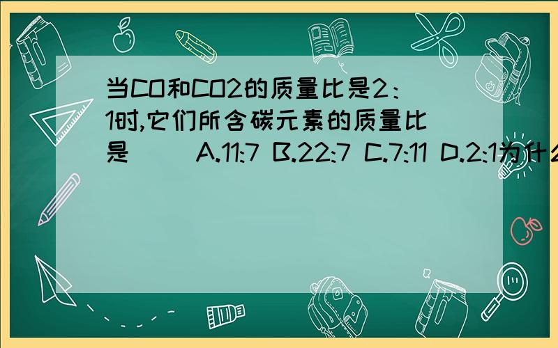 当CO和CO2的质量比是2：1时,它们所含碳元素的质量比是（ ）A.11:7 B.22:7 C.7:11 D.2:1为什么？