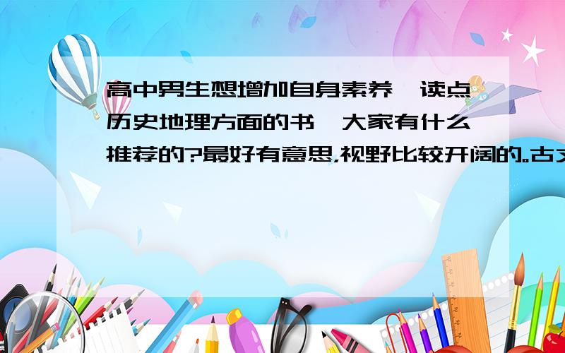 高中男生想增加自身素养,读点历史地理方面的书,大家有什么推荐的?最好有意思，视野比较开阔的。古文可能静不下心来看。