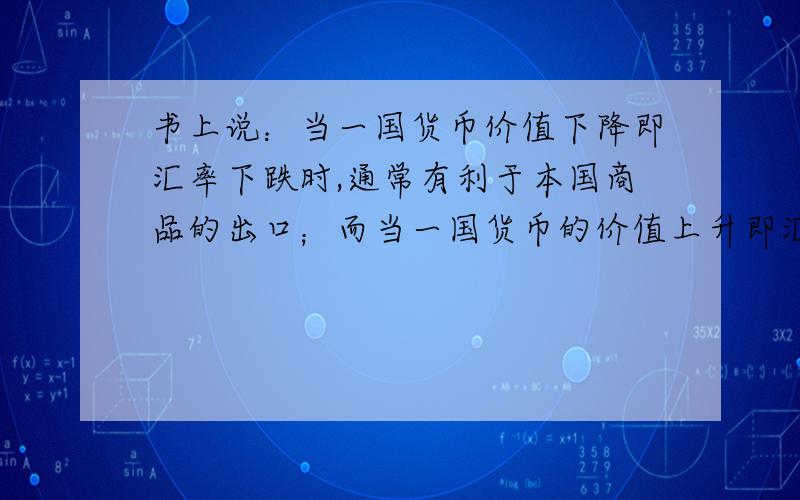 书上说：当一国货币价值下降即汇率下跌时,通常有利于本国商品的出口；而当一国货币的价值上升即汇率上升时,通常有利于他国商品的出口.对此有点疑惑,汇率下跌时,本国货币价值不是应