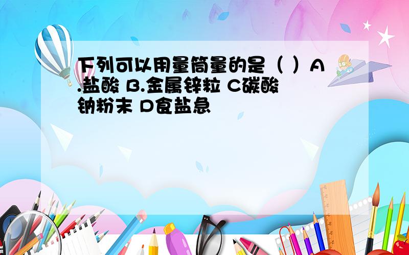 下列可以用量筒量的是（ ）A.盐酸 B.金属锌粒 C碳酸钠粉末 D食盐急