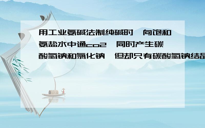 用工业氨碱法制纯碱时,向饱和氨盐水中通co2,同时产生碳酸氢钠和氯化钠,但却只有碳酸氢钠结晶析出,为什么