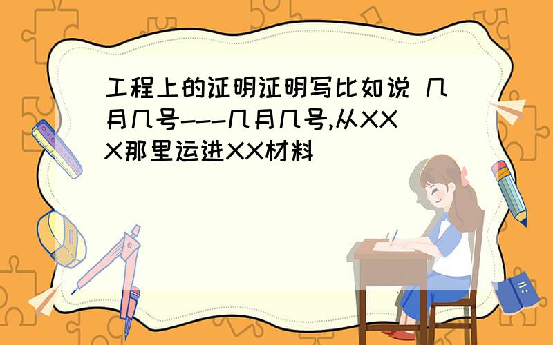 工程上的证明证明写比如说 几月几号---几月几号,从XXX那里运进XX材料