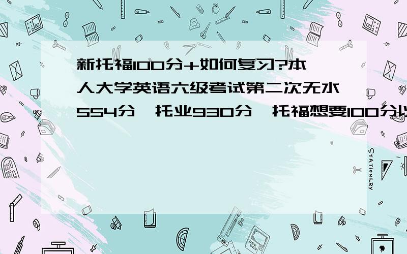 新托福100分+如何复习?本人大学英语六级考试第二次无水554分,托业930分,托福想要100分以上.要复习多久?怎样复习?需要哪些材料?有哪些注意事项?