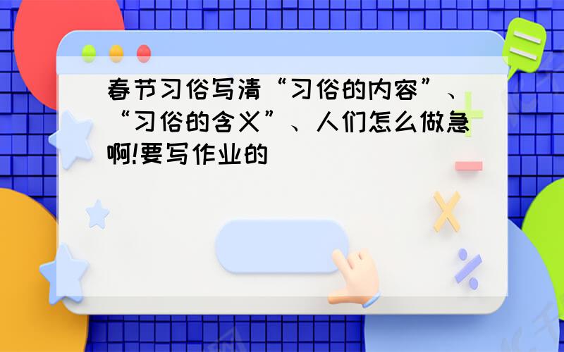 春节习俗写清“习俗的内容”、“习俗的含义”、人们怎么做急啊!要写作业的