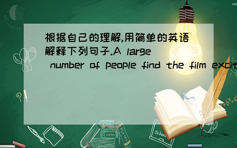 根据自己的理解,用简单的英语解释下列句子.A large number of people find the film exciting.If you don't wear more clothes,you will get a cold.Kathy is said to be a person that has achieved something in her field.To answer the question