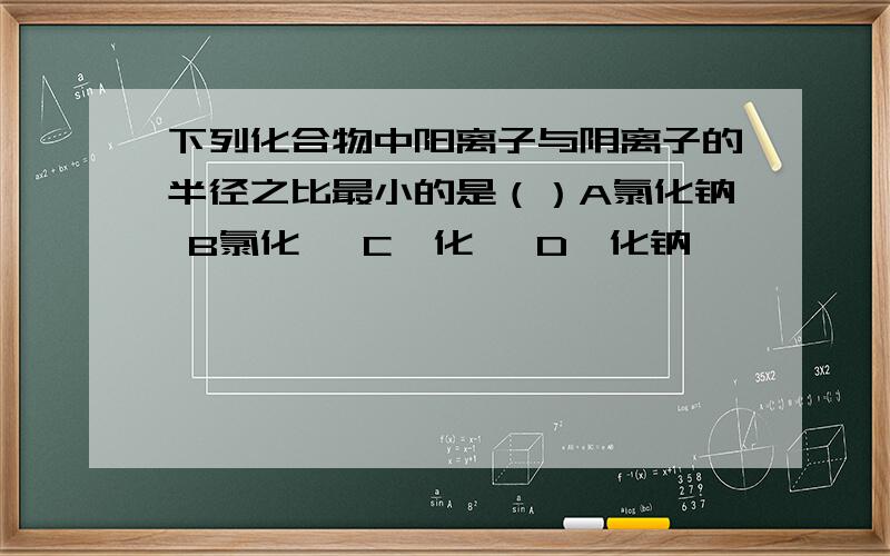 下列化合物中阳离子与阴离子的半径之比最小的是（）A氯化钠 B氯化锂 C溴化锂 D溴化钠