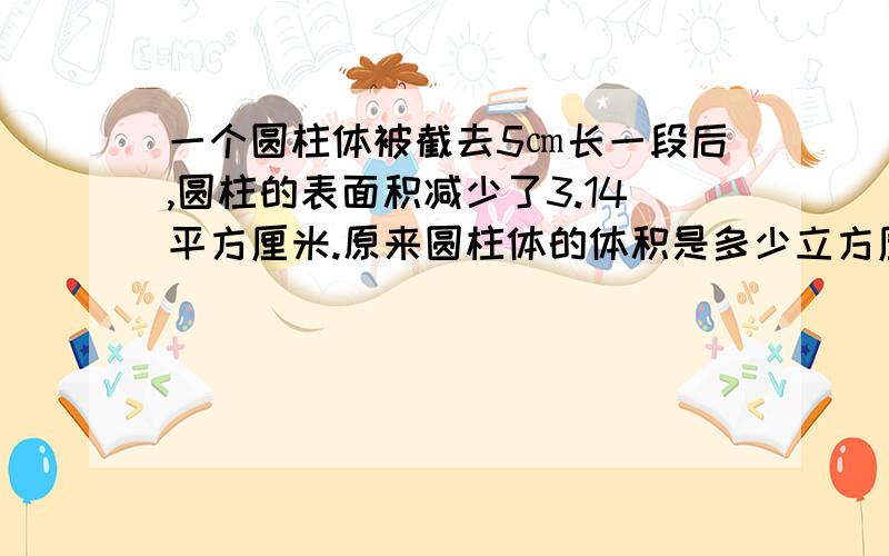 一个圆柱体被截去5㎝长一段后,圆柱的表面积减少了3.14平方厘米.原来圆柱体的体积是多少立方厘米