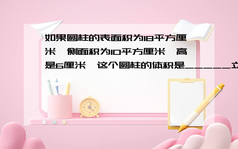 如果圆柱的表面积为18平方厘米,侧面积为10平方厘米,高是6厘米,这个圆柱的体积是_____立方厘米