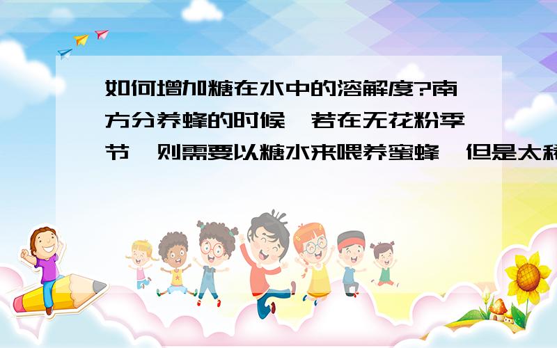 如何增加糖在水中的溶解度?南方分养蜂的时候,若在无花粉季节,则需要以糖水来喂养蜜蜂,但是太稀的糖液无法使用,需要增加其溶解度才行,于是他们加入一种物质,使糖在水中的溶解度增大.