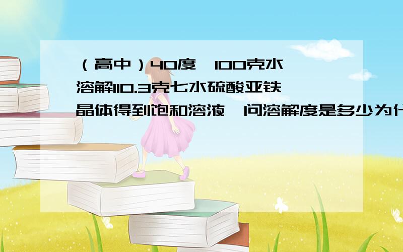 （高中）40度,100克水,溶解110.3克七水硫酸亚铁晶体得到饱和溶液,问溶解度是多少为什么?怎么算的?原题