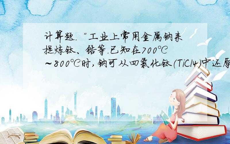 计算题.“工业上常用金属钠来提炼钛、锆等.已知在700℃～800℃时,钠可从四氯化钛（TiCl4）中还原出钛.请写出有关反应的化学方程式,并计算用此法制取95.8g钛时所需钠的理论质量.”