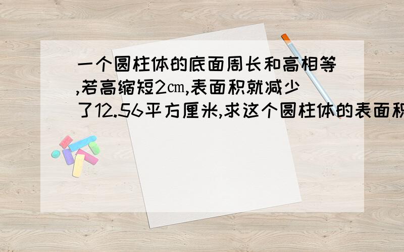 一个圆柱体的底面周长和高相等,若高缩短2㎝,表面积就减少了12.56平方厘米,求这个圆柱体的表面积.（得数保留两位小数）