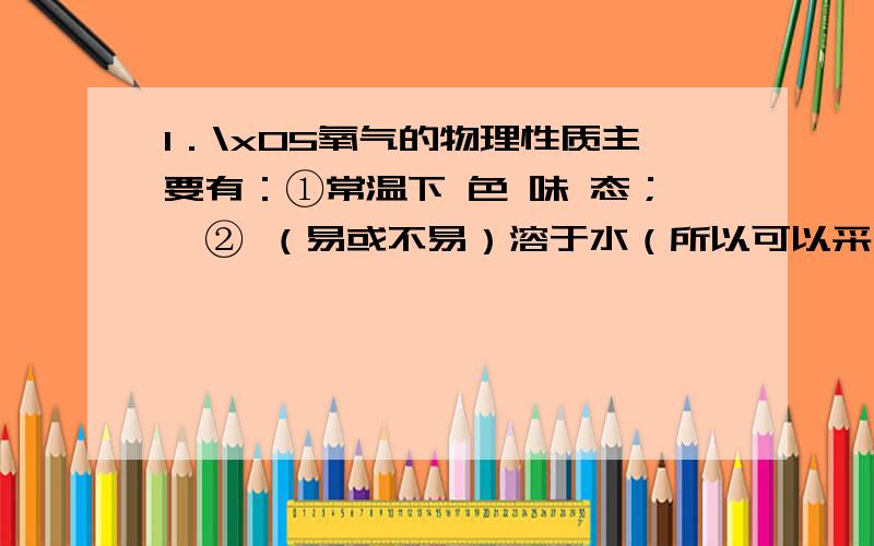 1．\x05氧气的物理性质主要有：①常温下 色 味 态；★② （易或不易）溶于水（所以可以采用 法收集氧气）；★③密度比空气 （所以也可以采用 法收集氧气）；④液化时呈 色.2．\x05氧气的