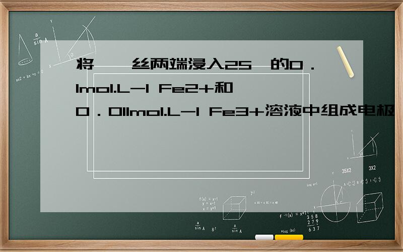 将一铂丝两端浸入25℃的0．1mol.L-1 Fe2+和0．011mol.L-1 Fe3+溶液中组成电极,则该电极电势是 A.E (Fe3+/Fe2+)B.E (Fe3+/Fe2+)+0.05916VC.E ( Fe3+/Fe2+)+0.05916VD.E (Fe3+/Fe2+)－0.05916V下划线下有个2 我打不上去,不好意