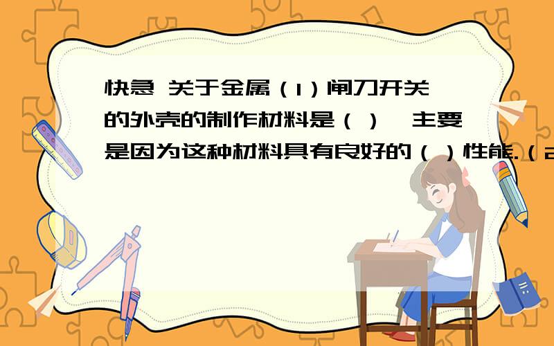 快急 关于金属（1）闸刀开关的外壳的制作材料是（）,主要是因为这种材料具有良好的（）性能.（2）刀把底部处制作材料是（）,主要利用这种材料具有良好的（）性能