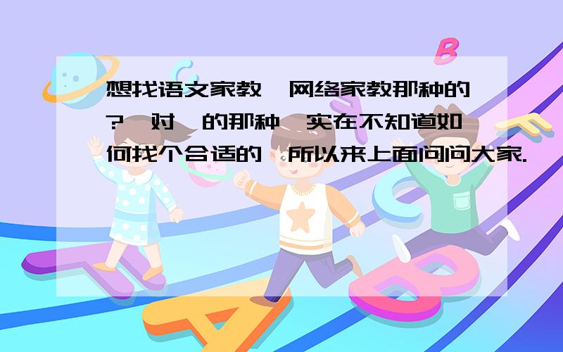 想找语文家教,网络家教那种的?一对一的那种,实在不知道如何找个合适的,所以来上面问问大家.