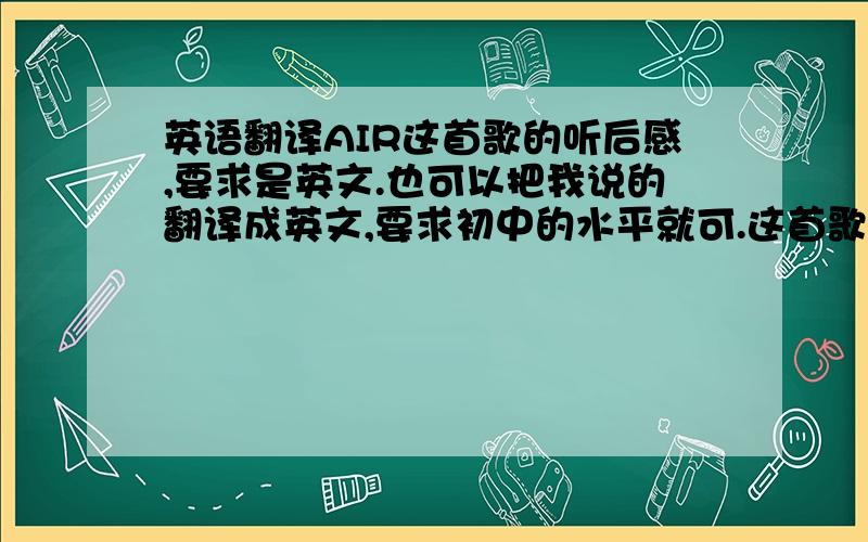 英语翻译AIR这首歌的听后感,要求是英文.也可以把我说的翻译成英文,要求初中的水平就可.这首歌是一部动漫的主题曲,它听了令人十分感动,我就曾经哭过几次.这首歌讲述了一个少女飞翔的故