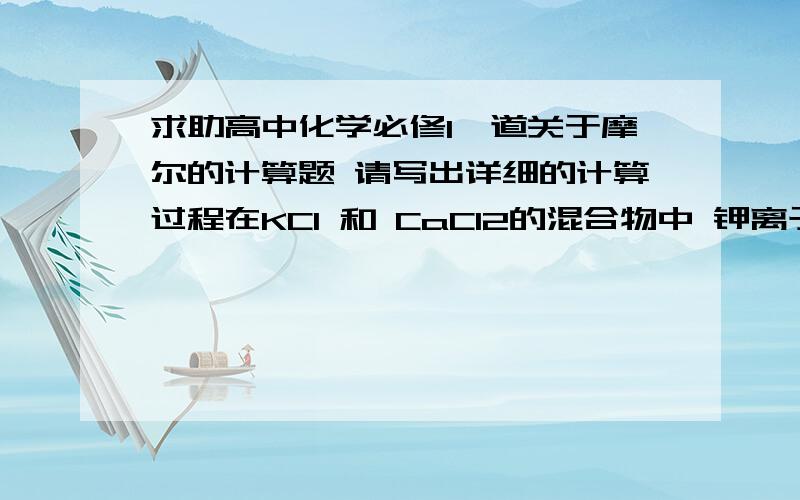 求助高中化学必修1一道关于摩尔的计算题 请写出详细的计算过程在KCl 和 CaCl2的混合物中 钾离子与钙离子的物质的量比是2:1  KCl 和CaCl2的物质的量之比（2:1）质量之比（149:111）则含1摩尔氯