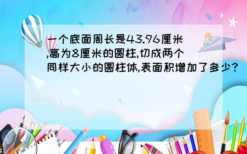 一个底面周长是43.96厘米,高为8厘米的圆柱,切成两个同样大小的圆柱体,表面积增加了多少?（列示,