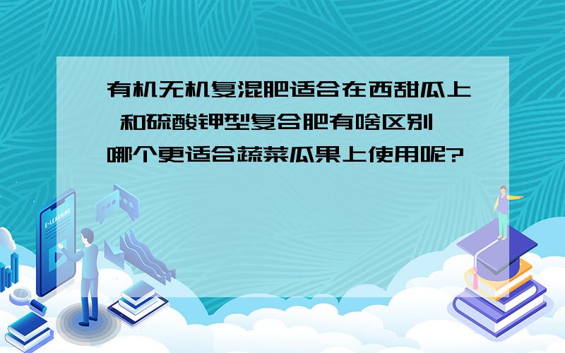 有机无机复混肥适合在西甜瓜上 和硫酸钾型复合肥有啥区别,哪个更适合蔬菜瓜果上使用呢?