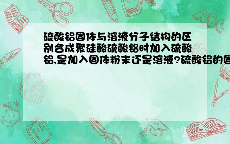 硫酸铝固体与溶液分子结构的区别合成聚硅酸硫酸铝时加入硫酸铝,是加入固体粉末还是溶液?硫酸铝的固体和溶液的分子结构有什么区别