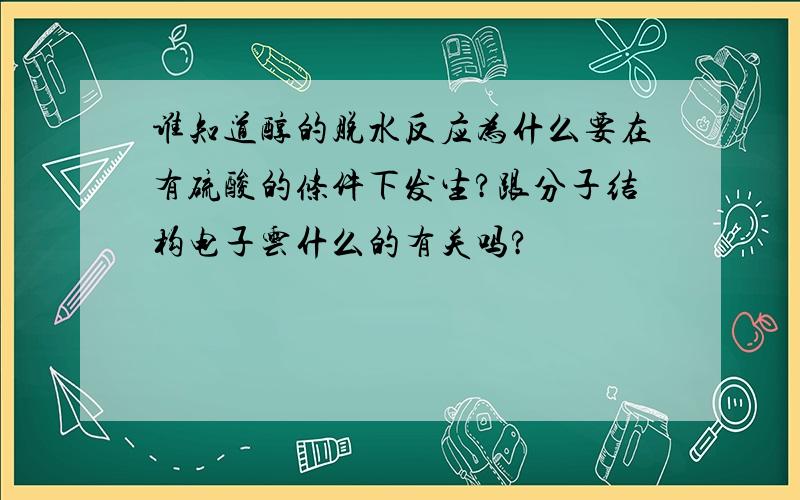 谁知道醇的脱水反应为什么要在有硫酸的条件下发生?跟分子结构电子云什么的有关吗?