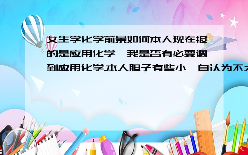 女生学化学前景如何本人现在报的是应用化学,我是否有必要调到应用化学.本人胆子有些小,自认为不太具有创新能力,请同行的前辈给出出主意我有些害怕做化学实验 Sorry,我报的是师范化学