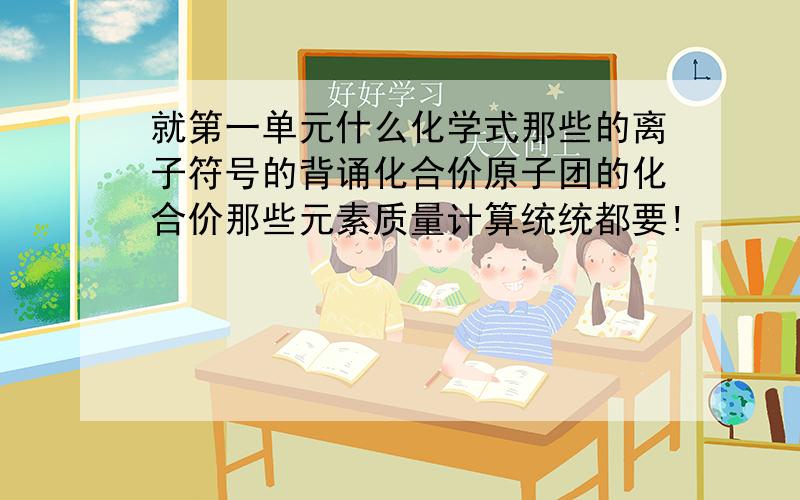 就第一单元什么化学式那些的离子符号的背诵化合价原子团的化合价那些元素质量计算统统都要!