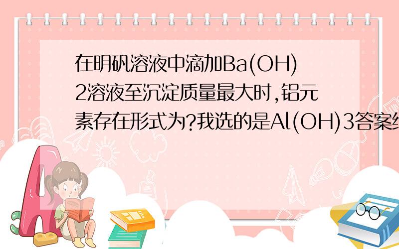 在明矾溶液中滴加Ba(OH)2溶液至沉淀质量最大时,铝元素存在形式为?我选的是Al(OH)3答案给的是AlO2-