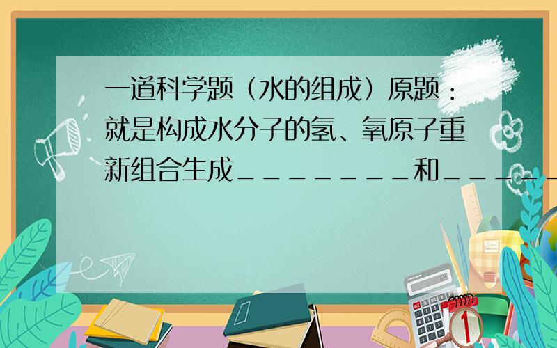 一道科学题（水的组成）原题：就是构成水分子的氢、氧原子重新组合生成_______和_______