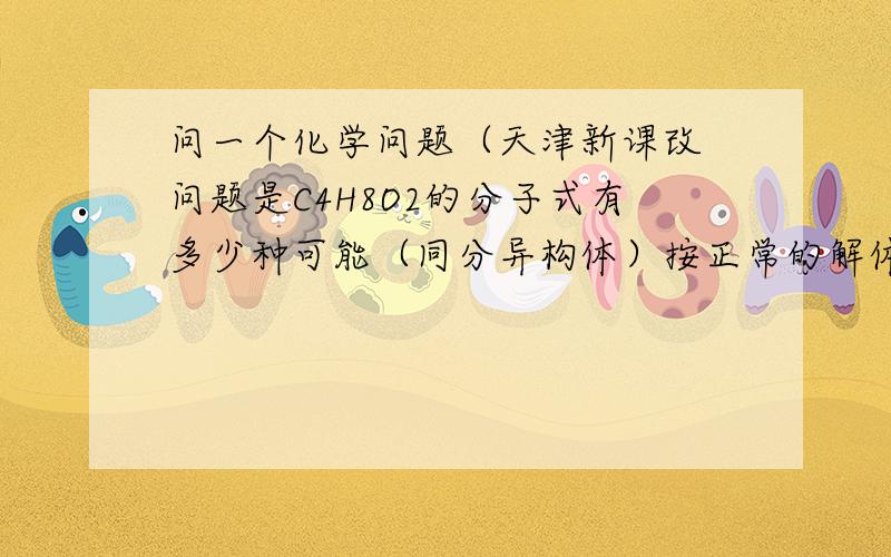 问一个化学问题（天津新课改 问题是C4H8O2的分子式有多少种可能（同分异构体）按正常的解体思路应该分位脂和羧酸两类但是CH2OHCH2CH2CHO不也是适合这个分子式的么?要是这样那就多了?为什