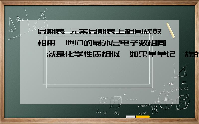 周期表 元素周期表上相同族数相用,他们的最外层电子数相同,就是化学性质相似,如果单单记一族的头一个化学反应和性质,可不可靠