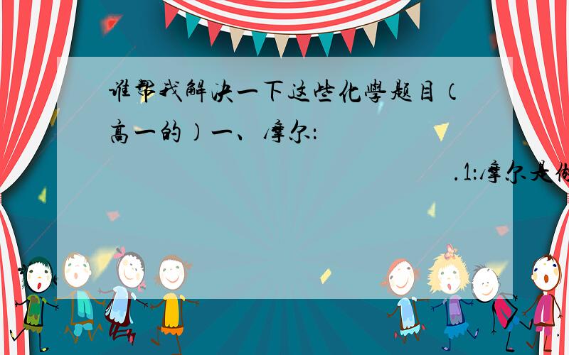 谁帮我解决一下这些化学题目（高一的）一、摩尔：                                                           .1：摩尔是做为计量                           等微观粒子的物质的量的单位.2：物质的量的符号为