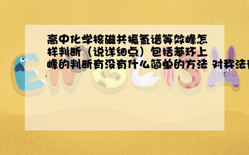 高中化学核磁共振氢谱等效峰怎样判断（说详细点）包括苯环上峰的判断有没有什么简单的方法 对称法有时候头疼