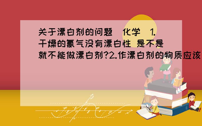 关于漂白剂的问题（化学）1.干燥的氯气没有漂白性 是不是就不能做漂白剂?2.作漂白剂的物质应该满足什么条件,漂白剂的定义是什么?