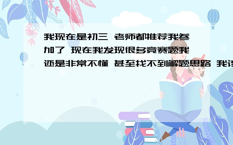 我现在是初三 老师都推荐我参加了 现在我发现很多竞赛题我还是非常不懂 甚至找不到解题思路 我该怎么办呢?PS:我们这边竞赛获奖的话可以报送去重点高中 所以我想知道怎样才能在竞赛中