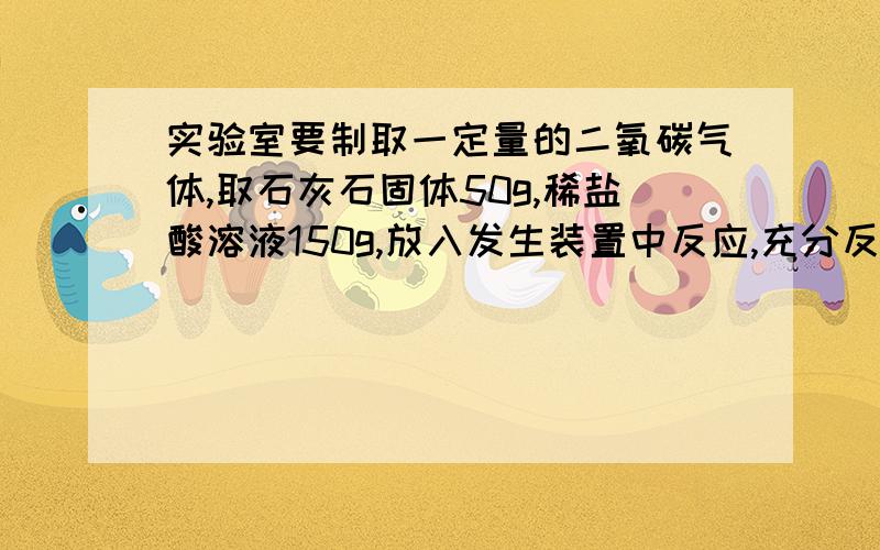 实验室要制取一定量的二氧碳气体,取石灰石固体50g,稀盐酸溶液150g,放入发生装置中反应,充分反应后,发生装置内物质总质量为182.4g.求：1、制取二氧化碳多少克?2、参加反应的碳酸钙为多少克