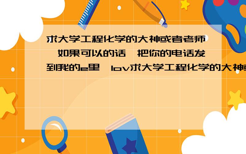 求大学工程化学的大神或者老师,如果可以的话,把你的电话发到我的e里,lov求大学工程化学的大神或者老师,如果可以的话,把你的电话发到我的e里,lov080网易163mail