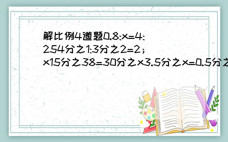 解比例4道题0.8:x=4:254分之1:3分之2=2；x15分之38=30分之x3.5分之x=0.5分之20