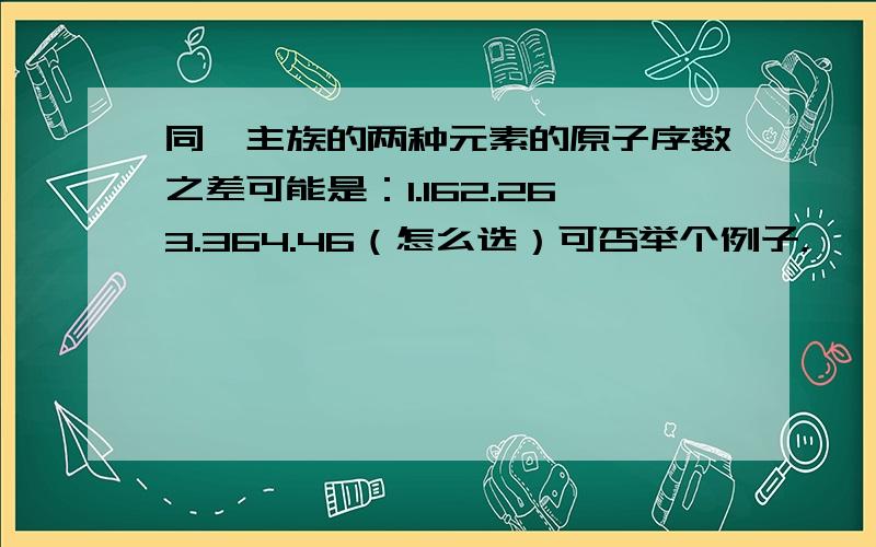 同一主族的两种元素的原子序数之差可能是：1.162.263.364.46（怎么选）可否举个例子，