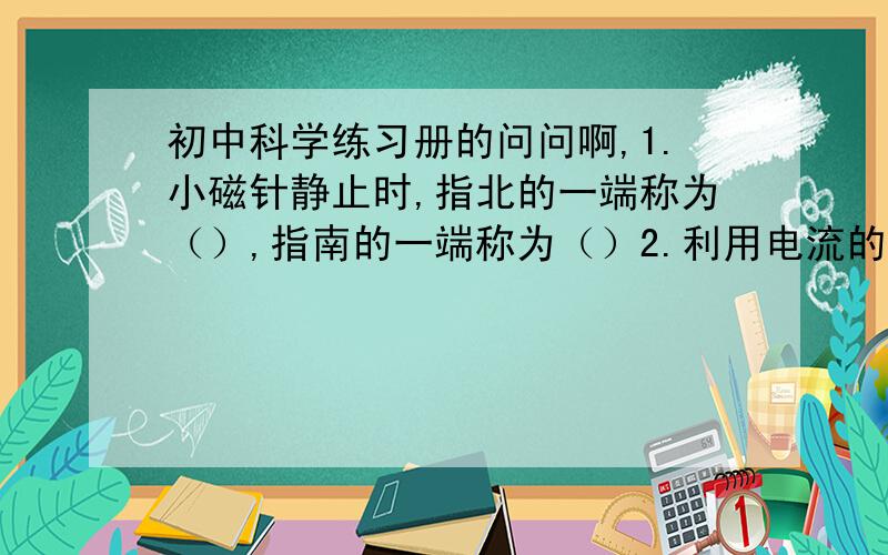 初中科学练习册的问问啊,1.小磁针静止时,指北的一端称为（）,指南的一端称为（）2.利用电流的磁效工作的是（ ）A.白枳灯 B.电饭煲 C.电话 D.电炉