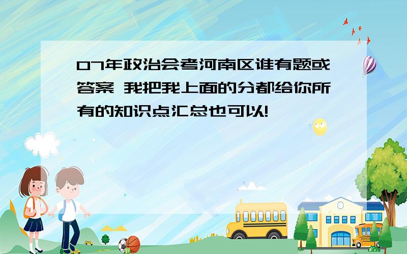 07年政治会考河南区谁有题或答案 我把我上面的分都给你所有的知识点汇总也可以!